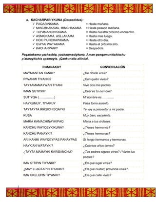 a. KACHARPARIYKUNA (Despedidas):
✓ PAQARINKAMA = Hasta mañana.
✓ MINCHHAKAMA, MINCHAKAMA = Hasta pasado mañana.
✓ TUPANANCHISKAMA = Hasta nuestro próximo encuentro.
✓ ASNIQKAMA, ASLLAKAMA = Hasta más luego.
✓ HOK P’UNCHAWKAMA = Hasta otro día.
✓ Q’AYA/ WATAKAMA = Hasta el próximo año.
✓ KACHARPARIY = Despedida.
Paqarinkama yachachiq, yachaqmasiykuna. Aman qonqamunkichischu
p’ataraykichis apamuyta. ¡Qankunalla allinlla!.
RIMANAKUY CONVERSACIÓN
MAYMANTAN KANKI? ¿De dónde eres?
PIWANMI TIYANKI? ¿Con quién vives?
TAYTAMAMAYWAN TIYANI Vivo con mis padres.
IMAN SUTIYKI? ¿Cuál es tú nombre?
SUTIYQA (……………) Mi nombre es…………
HAYKUMUY, TIYAKUY Pasa toma asiento.
TAYTAYTA RIKSICHISQAYKI Te voy a presentar a mi padre.
KUSA Muy bien, excelente.
MARÍA KAMACHINAYKIPAQ María a tus órdenes.
KANCHU WAYQEYKIKUNA? ¿Tienes hermanos?
KANCHU PANAYKI? ¿Tienes hermanas?
ARI KANMI WAYQEYPAS PANAYPAS Sí tengo hermanos y hermanas.
HAYK’AN WATAYKI? ¿Cuántos años tienes?
¿TAYTA MAMAYKI KAWSANCHU? ¿Tus padres siguen vivos? / Viven tus
padres?
IMA K’ITIPIN TIYANKI? ¿En qué lugar vives?
¿MAY LLAQTAPIN TIYANKI? ¿En qué ciudad, provincia vives?
IMA KIKLLUPIN TIYANKI? ¿En qué calle vives?
 
