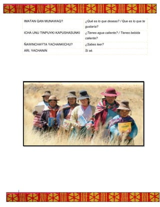IMATAN QAN MUNAWAQ? ¿Qué es lo que deseas? / Que es lo que te
gustaría?
ICHA UNU TINPUYKI KAPUSHASUNKI ¿Tienes agua caliente? / Tienes bebida
caliente?
ÑAWINCHAYTA YACHANKICHU? ¿Sabes leer?
ARI, YACHANIN Si sé.
 
