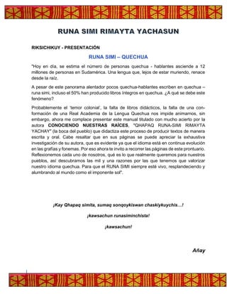 RIKSICHIKUY - PRESENTACIÓN
RUNA SIMI – QUECHUA
"Hoy en día, se estima el número de personas quechua - hablantes asciende a 12
millones de personas en Sudamérica. Una lengua que, lejos de estar muriendo, renace
desde la raíz.
A pesar de este panorama alentador pocos quechua-hablantes escriben en quechua –
runa simi, incluso el 50% han producido libros íntegros en quechua. ¿A qué se debe este
fenómeno?
Probablemente el ‘temor colonial’, la falta de libros didácticos, la falta de una con-
formación de una Real Academia de la Lengua Quechua nos impide animarnos, sin
embargo, ahora me complace presentar este manual titulado con mucho acierto por la
autora CONOCIENDO NUESTRAS RAÍCES, "QHAPAQ RUNA-SIMI RIMAYTA
YACHAY" (la boca del pueblo) que didactiza este proceso de producir textos de manera
escrita y oral. Cabe resaltar que en sus páginas se puede apreciar la exhaustiva
investigación de su autora, que es evidente ya que el idioma está en continua evolución
en las grafías y fonemas. Por eso ahora te invito a recorrer las páginas de este prontuario.
Reflexionemos cada uno de nosotros, qué es lo que realmente queremos para nuestros
pueblos, así descubramos las mil y una razones por las que tenemos que valorizar
nuestro idioma quechua. Para que el RUNA SIMI siempre esté vivo, resplandeciendo y
alumbrando al mundo como el imponente sol".
¡Kay Qhapaq simita, sumaq sonqoykiswan chaskiykuychis…!
¡kawsachun runasiminchista!
¡kawsachun!
Añay
 