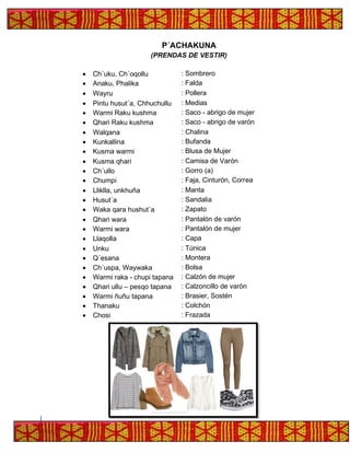 P´ACHAKUNA
(PRENDAS DE VESTIR)
• Ch´uku, Ch´oqollu : Sombrero
• Anaku, Phalika : Falda
• Wayru : Pollera
• Pintu husut´a, Chhuchullu : Medias
• Warmi Raku kushma : Saco - abrigo de mujer
• Qhari Raku kushma : Saco - abrigo de varón
• Walqana : Chalina
• Kunkallina : Bufanda
• Kusma warmi : Blusa de Mujer
• Kusma qhari : Camisa de Varón
• Ch´ullo : Gorro (a)
• Chumpi : Faja, Cinturón, Correa
• Lliklla, unkhuña : Manta
• Husut´a : Sandalia
• Waka qara hushut´a : Zapato
• Qhari wara : Pantalón de varón
• Warmi wara : Pantalón de mujer
• Llaqolla : Capa
• Unku : Túnica
• Q´esana : Montera
• Ch´uspa, Waywaka : Bolsa
• Warmi raka - chupi tapana : Calzón de mujer
• Qhari ullu – pesqo tapana : Calzoncillo de varón
• Warmi ñuñu tapana : Brasier, Sostén
• Thanaku : Colchón
• Chosi : Frazada
 