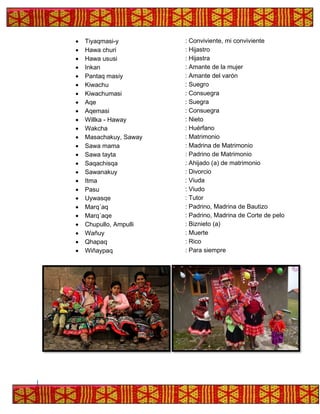 • Tiyaqmasi-y : Conviviente, mi conviviente
• Hawa churi : Hijastro
• Hawa ususi : Hijastra
• Inkan : Amante de la mujer
• Pantaq masiy : Amante del varón
• Kiwachu : Suegro
• Kiwachumasi : Consuegra
• Aqe : Suegra
• Aqemasi : Consuegra
• Willka - Haway : Nieto
• Wakcha : Huérfano
• Masachakuy, Saway : Matrimonio
• Sawa mama : Madrina de Matrimonio
• Sawa tayta : Padrino de Matrimonio
• Saqachisqa : Ahijado (a) de matrimonio
• Sawanakuy : Divorcio
• Itma : Viuda
• Pasu : Viudo
• Uywasqe : Tutor
• Marq´aq : Padrino, Madrina de Bautizo
• Marq´aqe : Padrino, Madrina de Corte de pelo
• Chupullo, Ampulli : Biznieto (a)
• Wañuy : Muerte
• Qhapaq : Rico
• Wiñaypaq : Para siempre
 