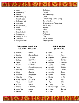 • Juez : Kuskachaq
• Lavandero (a) : T´aqsaq
• Médico : Hampikamayuq
• Mensajero (a) : Chaski
• Panadero (a) : T´antamasaq, T´anta ruwaq
• Peluquero (a) : Chuqcharutuq
• Periodista : Rimaykamayuq, Tukuyrikuq
• Picapedrero (a) : Rumich´eqoq
• Poeta : Harawiq
• Policía : Sinchi
• Presidente (a) : Qollana
• Profesor (a) : Yachachiq
• Sacerdote – Cura : Yaya
• Secretaria : Qelqakamayuq
• Vicepresidente : Qaywa qollana
WASIPI IMAKAQKUNA
(COSAS DE LAS CASAS)
MIKHUYKUNA
(ALIMENTOS)
• Porunku : Bidón • Uchu : Ají
• Kawitu : Cama, Catre • Hawa : Haba
• Chhoqo : Candado • Lakawiti : Calabaza
• Echara : Cernidor • Apichu : Camote
• Wislla : Cucharon • Qañiwa : Cañihua
• Kuchuna : Cuchillo • Aycha : Carne
• Tumi : Cuchillo ceremonial • Ch´arki : Cecina
• Pichana : Escoba • Choqllo : Choclo
• Lirpu : Espejo • Ch´oñu : Chuño
• Ichhuna : Segadera • Runtu : Huevo
• Q´oncha : Fogón • Ñuqñu : Leche
• Chusi, qatana : Frazada • Sara : Maíz
• Qara : Cuero • Oqa : Oca
• P´uyñu : Jarra • T´anta : Pan
• Puruña : Lavador • Ñuqñu k´urpa : Queso
• Hamp´ara : Mesa • P´esqe : Quinua
• Manka : Olla • Kachi : Sal
 
