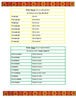 Sufijo: Pa (-p), Es un sufijo genitivo
Se traduce como “de, del, de la”
Inti-pa (p) Del sol
Ñuqñupa (p) De la leche
Killapa (p) De la luna
Phuyupa (p) De la nube
Qosqopa (p) De Cusco
Senqapa (p) De la nariz
Sonqopa (p) Del corazón
Weqepa (p) De la lágrima
Rumipa (p) De la piedra
Sufijo: Kama, Es un sufijo limitativo
Se traduce como “hasta, hasta la”
Abancay-kama Hasta Abancay
Qosqokama Hasta Cusco
Qolqekama Hasta la plata
Kawitokama Hasta la cama
Aqokama Hasta la arena
Limakama Hasta Lima
Q´omerkama Hasta el color verde
Siwikama Hasta el anillo
Qhachunkama Hasta la nuera
Warmikama Hasta la mujer
 