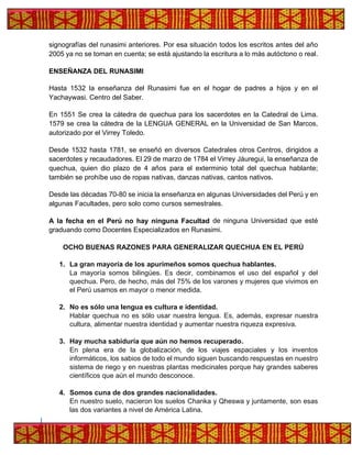 signografías del runasimi anteriores. Por esa situación todos los escritos antes del año
2005 ya no se toman en cuenta; se está ajustando la escritura a lo más autóctono o real.
ENSEÑANZA DEL RUNASIMI
Hasta 1532 la enseñanza del Runasimi fue en el hogar de padres a hijos y en el
Yachaywasi. Centro del Saber.
En 1551 Se crea la cátedra de quechua para los sacerdotes en la Catedral de Lima.
1579 se crea la cátedra de la LENGUA GENERAL en la Universidad de San Marcos,
autorizado por el Virrey Toledo.
Desde 1532 hasta 1781, se enseñó en diversos Catedrales otros Centros, dirigidos a
sacerdotes y recaudadores. El 29 de marzo de 1784 el Virrey Jáuregui, la enseñanza de
quechua, quien dio plazo de 4 años para el exterminio total del quechua hablante;
también se prohíbe uso de ropas nativas, danzas nativas, cantos nativos.
Desde las décadas 70-80 se inicia la enseñanza en algunas Universidades del Perú y en
algunas Facultades, pero solo como cursos semestrales.
A la fecha en el Perú no hay ninguna Facultad de ninguna Universidad que esté
graduando como Docentes Especializados en Runasimi.
OCHO BUENAS RAZONES PARA GENERALIZAR QUECHUA EN EL PERÚ
1. La gran mayoría de los apurimeños somos quechua hablantes.
La mayoría somos bilingües. Es decir, combinamos el uso del español y del
quechua. Pero, de hecho, más del 75% de los varones y mujeres que vivimos en
el Perú usamos en mayor o menor medida.
2. No es sólo una lengua es cultura e identidad.
Hablar quechua no es sólo usar nuestra lengua. Es, además, expresar nuestra
cultura, alimentar nuestra identidad y aumentar nuestra riqueza expresiva.
3. Hay mucha sabiduría que aún no hemos recuperado.
En plena era de la globalización, de los viajes espaciales y los inventos
informáticos, los sabios de todo el mundo siguen buscando respuestas en nuestro
sistema de riego y en nuestras plantas medicinales porque hay grandes saberes
científicos que aún el mundo desconoce.
4. Somos cuna de dos grandes nacionalidades.
En nuestro suelo, nacieron los suelos Chanka y Qheswa y juntamente, son esas
las dos variantes a nivel de América Latina.
 