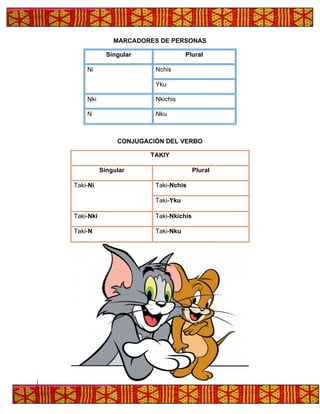 MARCADORES DE PERSONAS
Singular Plural
Ni Nchis
Yku
Nki Nkichis
N Nku
CONJUGACIÓN DEL VERBO
TAKIY
Singular Plural
Taki-Ni Taki-Nchis
Taki-Yku
Taki-Nki Taki-Nkichis
Taki-N Taki-Nku
 