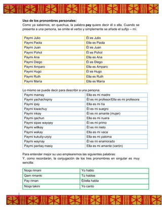 Uso de los pronombres personales:
Como ya sabemos, en quechua, la palabra pay quiere decir él o ella. Cuando se
presenta a una persona, se omite el verbo y simplemente se añade el sufijo – mí.
Paymi Julio Él es Julio
Paymi Paola Ella es Paola
Paymi Juan Él es Juan
Paymi Pohol Él es Pohol
Paymi Ana Ella es Ana
Paymi Diego Él es Diego
Paymi Amparo Ella es Amparo
Paymi Hugo Él es Hugo
Paymi Ruth Ella es Ruth
Paymi María Ella es María
Lo mismo se puede decir para describir a una persona:
Paymi mamay Ella es mi madre
Paymi yachachiqniy Él es mi profesor/Ella es mi profesora
Paymi ipay Ella es mi tía
Paymi kiwachuy Él es mi suegro
Paymi inkay Él es mi amante (mujer)
Paymi qachun Ella es mi nuera
Paymi sipas wayqey Él es mi primo
Paymi willkay Él es mi nieto
Paymi wakay Ella es mi vaca
Paymi kukuliy-urpiy Ella es mi paloma
Paymi waynay Él es mi enamorado
Paymi pantaq masiy Ella es mi amante (varón)
Para entender mejor su uso emplearemos las siguientes palabras:
Y, como recordarán, la conjugación de los tres pronombres en singular es muy
sencilla:
Noqa rimani Yo hablo
Qam rimanki Tú hablas
Pay riman Él/ella habla
Noqa takini Yo canto
 