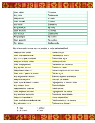 Qam takinki Tú cantas
Pay takin Él/ella canta
Noqa tusuni Yo bailo
Qam tusunki Tú bailas
Pay tusun Él/ella baila
Noqa mikhuni Yo como
Qam mikhunki Tú comes
Pay mikhun Él/ella come
Noqa qelqani Yo escribo
Qam qelqanki Tú escribes
Pay qelqan Él/ella escribe
No debemos olvidar que, en una oración, el verbo va hacia el final.
Noqa t’antata rantini Yo compro pan
Qam Martawan rimanki Tú hablas con Marta
Pay unuta / yakuta munan Él/ella quiere agua
Noqa t´ikakunata rantini Yo compro flores
Qam orqopi puñunki Tú duermes en los cerros
Pay aychata kuchun Él/ella corta carne
Noqa lawata mikhuni Yo como sopa/mazamorra/crema
Qam unuta / yakuta apamunki Tú traes agua
Pay waynanmata waqan Él/ella llora por su enamorado
Noqa runtuta pakini Yo rompí los huevos
Qam sipas Rosawan pukllanki Tú juegas con la señorita Rosa
Pay millayta riman Él/ella habla feo
Noqa llakillaña khaskani Yo estoy triste
Qam allqowan pukllanki Tú juegas con los perros
Pay wawatan waqachin Él/ella hace llorar al bebé
Noqa uchuta millakuni Yo me asqueo el ají
Qam machukunawan kamikunki Tú te insultas con los abuelos
Pay allinmanta purín Él/ella camina despacio
❖ Eso = /a/ Kay
❖ Roquerío = Qaqa
 