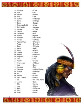 ❖ Hormiga = /i/ Sisi
❖ Uña = Sillu
❖ Paloma = /u/ Urpi
❖ Piojo = Usa
❖ Muñeco = /e/ Eqeqo
❖ Cerro = /o/ Orqo
❖ Cusco = Qosqo
❖ Enfermizo/Débil = Unpu
❖ Del Pueblo = Llaqtapa
❖ Verruga = /t/ Tikti
❖ Tambor = Tinya
❖ Oscuridad = Tuta
❖ Asiento = Tiyana
❖ Preñada = /ch/ Chichu
❖ Aporcar = Hallmay
❖ Tipo de Papa = Chawcha
❖ Tordo = Chiwaku
❖ Coca = /k/ Kuka
❖ Mano = Maki
❖ Surco = Wachu
❖ Chacra = Chakra
❖ Rajado = /q/ Raqra
❖ Roquerío = Qaqa
❖ Oca = Oqa
❖ Picaflor = Q´ente
❖ Joven mujer = /s/ Sipas
❖ Maíz = Sara
❖ Hormiga = Sisi
❖ Partícula = K’ullmu/K’ullpu
❖ Grande = /h/ Hatun
❖ Así = Hina
❖ Pecado = Hucha
❖ Maíz Tostado = Hanka
❖ No = /m/ Ama, mana
❖ Ladera = Qata
❖ Olla = Manka
❖ Lana = Millma
❖ Nariz = /n/ Senqa
❖ Dolor = Nanay
❖ Dime = Niway
 