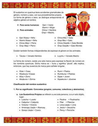 El sustantivo en quechua tiene accidentes gramaticales de
género, número y caso, con sus procedimientos propios.
La forma de género o sexo, se distingue anteponiendo el
adjetivo género al nombre:
❖ Para seres humanos: Qari = Varón
Warmi = Mujer
❖ Para animales: China = Hembra
Orqo = Macho.
• Qari Wawa = Niño
• Warmi Wawa = Niña
• China Allqo = Perra
• Orqo Allqo = Perro
• China Misi = Gata
• Orqo Misi = Gato
• China Osqollo = Gata Montés
• Orqo Osqollo = Gato Montés
Existen también formas independientes de expresar el género en los animales.
• Taruka = Venado Hembra • Luychu = Venado Macho
La forma de número, existe una sola marca para expresar la flexión de número en
los nombres quechuas. Dicha marca es – kuna y significa “plural”; ello implica,
entonces, que hay ausencia de marca para señalar singular.
• Wasi = Casa
• Wasikuna =Casas
• Atoq = Zorro
• Atoqkuna = Zorros
• Rumi = Piedra
• Rumikuna = Piedras
• Sipas = Joven
• Sipaskuna = Jóvenes
Clasificación del nombre sustantivo
1. Por su significado: Concretos (propios, comunes, colectivos y abstractos).
a. Los Sustantivos Propios se refieren a una sola persona, o a un solo objeto,
lugar:
• Luischa = Luisito
• Calipcha = Calipcito
• Victoria = Victoria
• Amanqay Llaqta = Abancay
• Qosqo Llaqta = Cusco
• Paulina = Paulinacha
• Pilar = Pilarcha
• Lima Llaqta = Lima
• Jesús = Jesuscha
• Percy = Percicha
 