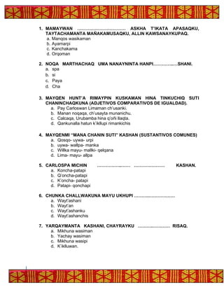 1. MAMAYWAN …………………………… ASKHA T’IKATA APASAQKU,
TAYTACHAMANTA MAÑAKAMUSAQKU, ALLIN KAWSANAYKUPAQ.
a. Manqos wasikaman
b. Ayamarpi
c. Kanchakama
d. Orqoman
2. NOQA MARTHACHAQ UMA NANAYNINTA HANPI…………..…SHANI.
a. spa
b. si
c. Paya
d. Cha
3. MAYQEN HUNT’A RIMAYPIN KUSKAMAN HINA TINKUCHIQ SUTI
CHANINCHAQKUNA (ADJETIVOS COMPARATIVOS DE IGUALDAD).
a. Pay Carloswan Limaman ch’usanki.
b. Manan noqaqa, ch’usayta munanichu.
c. Calcaqa, Urubamba hina q’oñi llaqta.
d. Qankunalla hatun k’ikllupi rimankichis
4. MAYQENMI “MANA CHANIN SUTI” KASHAN (SUSTANTIVOS COMUNES)
a. Qosqo- uywa- urpi
b. uywa- wallpa- manka
c. Willka mayu- mallki- qelqana
d. Lima- mayu- allpa
5. CARLOSPA MICHIN ……………..…… ………………… KASHAN.
a. Koncha-patapi
b. Q’oncha-patapi
c. K’oncha- patapi
d. Patapi- qonchapi
6. CHUNKA CHALLWAKUNA MAYU UKHUPI ……….………………
a. Wayt’ashani
b. Wayt’an
c. Wayt’ashanku
d. Wayt’ashanchis
7. YARQAYMANTA KASHANI, CHAYRAYKU ……….………… RISAQ.
a. Mikhuna wasiman
b. Yachay wasiman
c. Mikhuna wasipi
d. K’iklluwan.
 