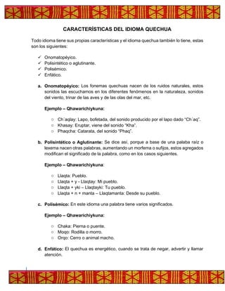 CARACTERÍSTICAS DEL IDIOMA QUECHUA
Todo idioma tiene sus propias características y el idioma quechua también lo tiene, estas
son los siguientes:
✓ Onomatopéyico.
✓ Polisintético o aglutinante.
✓ Polisémico.
✓ Enfático.
a. Onomatopéyico: Los fonemas quechuas nacen de los ruidos naturales, estos
sonidos las escuchamos en los diferentes fenómenos en la naturaleza, sonidos
del viento, trinar de las aves y de las olas del mar, etc.
Ejemplo – Qhawarichiykuna:
o Ch´aqlay: Lapo, bofetada, del sonido producido por el lapo dado “Ch´aq”.
o Khasay: Eruptar, viene del sonido “Kha”.
o Phaqcha: Catarata, del sonido “Phaq”.
b. Polisintético o Aglutinante: Se dice así, porque a base de una palaba raíz o
lexema nacen otras palabras, aumentando un morfema o sufijos, estos agregados
modifican el significado de la palabra, como en los casos siguientes.
Ejemplo – Qhawarichiykuna:
o Llaqta: Pueblo.
o Llaqta + y - Llaqtay: Mi pueblo.
o Llaqta + yki – Llaqtayki: Tu pueblo.
o Llaqta + n + manta – Llaqtamanta: Desde su pueblo.
c. Polisémico: En este idioma una palabra tiene varios significados.
Ejemplo – Qhawarichiykuna:
o Chaka: Pierna o puente.
o Moqo: Rodilla o morro.
o Orqo: Cerro o animal macho.
d. Enfático: El quechua es energético, cuando se trata de negar, advertir y llamar
atención.
 