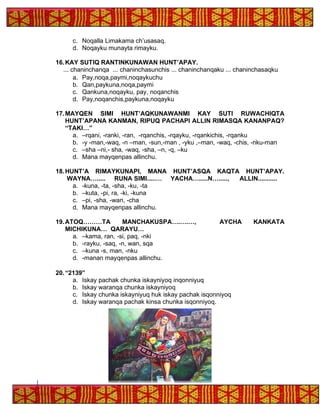 c. Noqalla Limakama ch’usasaq.
d. Noqayku munayta rimayku.
16.KAY SUTIQ RANTINKUNAWAN HUNT’APAY.
... chaninchanqa ... chaninchasunchis ... chaninchanqaku ... chaninchasaqku
a. Pay,noqa,paymi,noqaykuchu
b. Qan,paykuna,noqa,paymi
c. Qankuna,noqayku, pay, noqanchis
d. Pay,noqanchis,paykuna,noqayku
17.MAYQEN SIMI HUNT’AQKUNAWANMI KAY SUTI RUWACHIQTA
HUNT’APANA KANMAN, RIPUQ PACHAPI ALLIN RIMASQA KANANPAQ?
“TAKI…”
a. –rqani, -ranki, -ran, -rqanchis, -rqayku, -rqankichis, -rqanku
b. -y -man,-waq, -n –man, -sun,-man , -yku ,–man, -waq, -chis, -nku-man
c. –sha –ni,- sha, -waq, -sha, –n, -q, –ku
d. Mana mayqenpas allinchu.
18.HUNT’A RIMAYKUNAPI, MANA HUNT’ASQA KAQTA HUNT’APAY.
WAYNA…..... RUNA SIMI.....… YACHA….....N…....., ALLIN...........
a. -kuna, -ta, -sha, -ku, -ta
b. –kuta, -pi, ra, -ki, -kuna
c. –pi, -sha, -wan, -cha
d. Mana mayqenpas allinchu.
19.ATOQ………TA MANCHAKUSPA….….…, AYCHA KANKATA
MICHIKUNA… QARAYU…
a. –kama, ran, -si, paq, -nki
b. -rayku, -saq, -n, wan, sqa
c. –kuna -s, man, -nku
d. -manan mayqenpas allinchu.
20.“2139”
a. Iskay pachak chunka iskayniyoq inqonniyuq
b. Iskay waranqa chunka iskayniyoq
c. Iskay chunka iskayniyuq huk iskay pachak isqonniyoq
d. Iskay waranqa pachak kinsa chunka isqonniyoq.
 