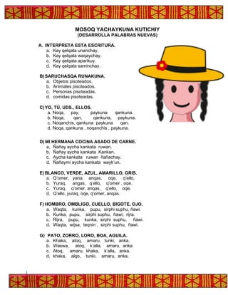 MOSOQ YACHAYKUNA KUTICHIY
(DESARROLLA PALABRAS NUEVAS)
A. INTERPRETA ESTA ESCRITURA.
a. Kay qelqata unanchay.
b. Kay qelqata waqaychay.
c. Kay qelqata aparikuy.
d. Kay qelqata saminchay.
B)SARUCHASQA RUNAKUNA.
a. Objetos pisoteados.
b. Animales pisoteados.
c. Personas pisoteadas.
d. comidas pisoteadas.
C)YO, TÚ, UDS., ELLOS.
a. Noqa, pay, paykuna qankuna.
b. Noqa, qan, qankuna, paykuna.
c. Noqanchis, qankuna paykuna qan.
d. Noqa, qankuna , noqanchis , paykuna.
D) MI HERMANA COCINA ASADO DE CARNE.
a. Ñañay aycha kankata ruwan.
b. Ñañay aycha kankata Kankan.
c. Aycha kankata ruwan ñañachay.
d. Ñañaymi aycha kankata wayk’un.
E) BLANCO, VERDE, AZUL, AMARILLO, GRIS.
a. Q’omer, yana, anqas, oqe, q’ello.
b. Yuraq, angas, q’ello, q’omer , oqe.
c. Yuraq, q’omer, anqas, q’ello, oqe.
d. Q’ello, yuraq, oqe, q’omer, anqas.
F) HOMBRO, OMBLIGO, CUELLO, BIGOTE, OJO.
a. Waqta, kunka, pupu, sirphi suphu, ñawi.
b. Kunka, pupu, sirphi suphu, ñawi, rijra.
c. Rijra, pupu, kunka, sirphi suphu, ñawi.
d. Waqta, wijsa, teqnin , sirphi suphu, ñawi.
G) PATO, ZORRO, LORO, BOA, AGUILA.
a. Khaka, atoq, amaru, tunki, anka.
b. Waswa, atoq, k’alla, amaru, anka
c. Atoq, amaru, khaka, k’alla, anka.
d. khaka, alqo, tunki, amaru, anka.
 