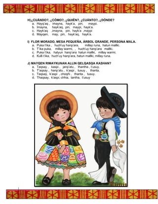 H)¿CUÁNDO?, ¿CÓMO?, ¿QUIÉN?, ¿CUÁNTO?, ¿DÓNDE?
a. Hayq’aq , imayna, hayk’a, pin, maypi.
b. Imayna, hayk’aq, pin, maypi, hayk’a.
c. Hayk’aq ,imayna, pin, hayk’a ,maypi
d. Mayqen, may, pin, hayk’aq, hayk’a.
I) FLOR MORADO, MESA PEQUEÑA, ÁRBOL GRANDE, PERSONA MALA.
a. Puka t’ika , huch’uy hanp’ara, millay runa, hatun mallki.
b. T’ika puka, millay warmi, , huch’uy hanp’ara mallki.
c. Puka t’ika, hatyun hanp’ara hatun mallki, millay warmi.
d. Kulli t’ika, huch’uy hanp’ara, hatun mallki, millay runa.
J) MAYQEN RIMAYKUNAN ALLIN QELQASQA KASHAN?
a. Taqsay , kaspi , janp’atu , thantha , t’usuy.
b. T’aqsay , hanp’atu , k’aspi , tusuy , thanta.
c. Taqsay, k’aspi , choqñi , thanta , tusuy.
d. Thaqsay, k’aspi, chhia, tantha, t’usuy
 