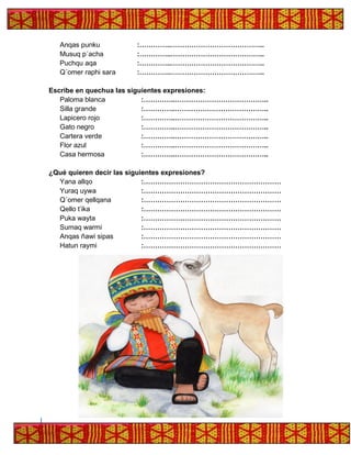 Anqas punku :…………..…………………………………..
Musuq p´acha :…………..…………………………………..
Puchqu aqa :…………..…………………………………..
Q´omer raphi sara :…………..…………………………………..
Escribe en quechua las siguientes expresiones:
Paloma blanca :…………..…………………………………..
Silla grande :…………..…………………………………..
Lapicero rojo :…………..…………………………………..
Gato negro :…………..…………………………………..
Cartera verde :…………..…………………………………..
Flor azul :…………..…………………………………..
Casa hermosa :…………..…………………………………..
¿Qué quieren decir las siguientes expresiones?
Yana allqo :……………………………………………………
Yuraq uywa :……………………………………………………
Q´omer qellqana :……………………………………………………
Qello t’ika :……………………………………………………
Puka wayta :……………………………………………………
Sumaq warmi :……………………………………………………
Anqas ñawi sipas :……………………………………………………
Hatun raymi :……………………………………………………
 