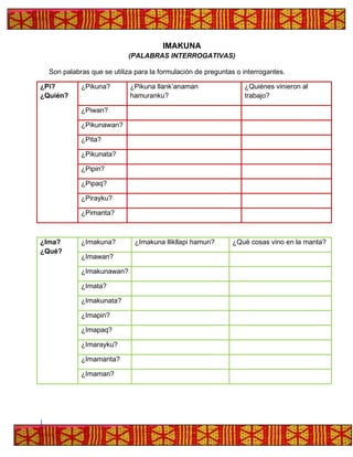 IMAKUNA
(PALABRAS INTERROGATIVAS)
Son palabras que se utiliza para la formulación de preguntas o interrogantes.
¿Pi?
¿Quién?
¿Pikuna? ¿Pikuna llank’anaman
hamuranku?
¿Quiénes vinieron al
trabajo?
¿Piwan?
¿Pikunawan?
¿Pita?
¿Pikunata?
¿Pipin?
¿Pipaq?
¿Pirayku?
¿Pimanta?
¿Ima?
¿Qué?
¿Imakuna? ¿Imakuna llikllapi hamun? ¿Qué cosas vino en la manta?
¿Imawan?
¿Imakunawan?
¿Imata?
¿Imakunata?
¿Imapin?
¿Imapaq?
¿Imarayku?
¿Imamanta?
¿Imaman?
 