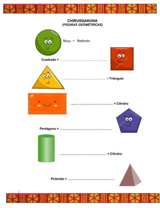 CHIRUSQAKUNA
(FIGURAS GEOMÉTRICAS)
Muyu = Redondo
Cuadrado = ………………….………….………..
………………………………….. = Triángulo
…..……………………………… = Cilindro
Pentágono = ….……………………………………….
……………………………………… = Cilindro
Pirámide = …………………..…………..………
 