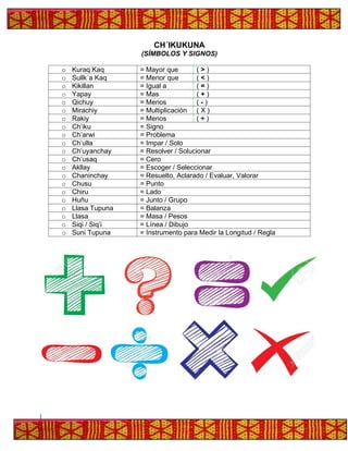 CH´IKUKUNA
(SÍMBOLOS Y SIGNOS)
o Kuraq Kaq = Mayor que ( > )
o Sullk´a Kaq = Menor que ( < )
o Kikillan = Igual a ( = )
o Yapay = Mas ( + )
o Qichuy = Menos ( - )
o Mirachiy = Multiplicación ( X )
o Rakiy = Menos ( ÷ )
o Ch’iku = Signo
o Ch’arwi = Problema
o Ch’ulla = Impar / Solo
o Ch’uyanchay = Resolver / Solucionar
o Ch’usaq = Cero
o Akllay = Escoger / Seleccionar
o Chaninchay = Resuelto, Aclarado / Evaluar, Valorar
o Chusu = Punto
o Chiru = Lado
o Huñu = Junto / Grupo
o Llasa Tupuna = Balanza
o Llasa = Masa / Pesos
o Siqi / Siq’i = Línea / Dibujo
o Suni Tupuna = Instrumento para Medir la Longitud / Regla
 