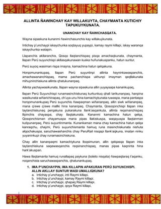 ALLINTA ÑAWINCHAY KAY WILLAKUYTA, CHAYMANTA KUTICHIY
TAPUKUYKUNATA.
UNANCHAY KAY ÑAWICHASQATA.
Wayna sipaskuna kunanmi ñawinchasunchis kay willakuykunata.
Intichay p’unchaypi iskaychunka soqtayuq yupaypi, kamay raymi killapi, iskay waranqa
iskaychunka watapin.
Llapanchis akllaranchis, Qosqo llaqtanchispaq pisqa amachaqkunata, chaymanta,
llapan Perú suyunchispi akllasqakunawan kuska huñunakuspanku, hatun suntur.
Perú suyoq wasiman rispa imayna, kamachina hatun qelqakuna.
Horqomunankupaq, llapan Perú suyuntinpi allinta hayninkawaspanchis,
amachawananchispaq, mama pachanchispa ukhunpi imayman qeqllakunata
mihuyninchiskuna allinta qhatukunanpaq.
Allinta yachaywasikunata, llapan wayna sipaskuna allin yuyaysapa kanankupaq,
llapan Perú Suyunchispi runamasinchiskunaq kurkunkuq qhali tarikunanpaq, hanpina
wasikunata wiñarichinapaq, ch’uya unu hina kamachiykunata ruwaspa, mana pantaspa
horqomunankupaq Perú suyunchis ñawpaqman wiñananpaq, allin siwk wiñananpaq,
mana q’ewe q’ewe mallki hina kananpaq. Chaymanta, Qosoqonchispi llapan inka
taytanchiskunaq perqakuna pukarakuna llank’asqankuta, allinta reqsinanchispaq
llipinchis chayaspa, chay llaqtakunata. Kananmi kamachina hatun qelqa,
Qosqonchisman chayamuspa mana pipas llakiskuspa, waqayuspa llaqtanman
kutipunanpaq, Perú suyuntinmanta. Kunankaman mana chay kamachina hatun qelqa
kanraqchu, chaymi, Perú suyunchismanta hamuq runa masinchiskunata nishuta
alqochakuspa, saruchawashanchis chay PeruRail nisqapi llank’aqkuna, imatan ninku
yuyaninkupi chay runamasinchiskuna.
Chay allin kananpaqmi kamachiykuna lloqsimunan, allin qelqasqa llapan inka
taytanchiskuna saqewasqanchis reqsinanchispaq, manas pipas kaqninta hina
hark’akuspan.
Hawa llaqtamanta hamuq runallapaq paykuna (boleto nisqata) ñawpaqtaraq t’aqanku,
noqanchista saruchawaspanchis, qhatunankupaq.
1. IMA P’UNCHAYPIN, IMA KILLAPIN APAKURAN PERÚ SUYUNCHISPI.
ALLIN AKLLAY SUNTUR WASI UMALLIQKUNA?
a. Intichay p’unchaypi, inti Raymi killapi.
b. Intichay p’unchaypi, kamay Raymi killapi.
c. Intichay p’unchaypi, qhapaq Raymi killapi.
d. Intichay p’unchaypi, qoya Raymi killapi.
 
