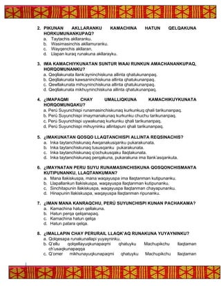 2. PIKUNAN AKLLARANKU KAMACHINA HATUN QELQAKUNA
HORKUMUNANKUPAQ?
a. Taytachis akllaranku.
b. Wasimasinchis akllamuranku.
c. Wayqenchis akllaran.
d. Llapan kuraq runakuna akllarayku.
3. IMA KAMACHIYKUNATAN SUNTUR WAAI RUNKUN AMACHANANKUPAQ,
HORQOMUNANKU?
a. Qeqllakunata llank’ayninchiskuna allinta qhatukunanpaq.
b. Qeqllakunata kawsaninchiskuna allinta qhatukunanpaq.
c. Qewllakunata mihuyninchiskuna allinta qhatukunanpaq.
d. Qeqllakunata mikhuyninchiskuna allinta qhatukunanpaq.
4. ¿IMAPAQMI CHAY UMALLIQKUNA KAMACHIKUYKUNATA
HORQOMUNQAKU?
a. Perú Suyunchispi runamasinchiskunaq kurkunkuq qhali tarikunanpaq.
b. Perú Suyunchispi imaymanakunaq kurkunku chuchu tarikunanpaq.
c. Perú Suyunchispi uywakunaq kurkunku qhali tarikunanpaq.
d. Perú Suyunchispi mihuyninku allintapuni qhali tarikunanpaq.
5. ¿IMAKUNATAN QOSQO LLAQTANCHISPI ALLINTA REQSINACHIS?
a. Inka taytanchiskunaq Awqanakusqanku pukarakunata.
b. Inka taytanchiskunaq tususqanku pukarakunata.
c. Inka taytanchiskunaq q’ochukusqaku llaqtakunata.
d. Inka taytanchiskunaq perqakuna, pukarakuna ima llank’asqankuta.
6. ¿IMAYNATAN PERU SUYU RUNAMASINCHISKUNA QOSQONCHISMANTA
KUTIPUNANKU, LLAQTANKUMAN?
a. Mana llakiskuspa, mana waqayuspa ima llaqtanman kutipunanku.
b. Llapallankun llakiskuspa, waqayuspa llaqtanman kutipunanku.
c. Sinchitapunin llakiskuspa, waqayuspa llaqtanman chayapunanku.
d. Hinapunin llakiskuspa, waqayuspa llaqtanman ripunanku.
7. ¿IMAN MANA KANRAQCHU, PERÚ SUYUNCHISPI KUNAN PACHAKAMA?
a. Kamachina hatun qellakuna.
b. Hatun perqa qelqanapaq.
c. Kamachina hatun qelqa
d. Hatun patara qelqa.
8. ¿IMALLAPIN CHAY PERURAIL LLAQK’AQ RUNAKUNA YUYAYNINKU?
a. Qolqesapa runakunallapi yuyayninku.
b. Q’ellu qolqellayuqkunapaqmi qhatuyku Machupikchu llaqtaman
ch’usaqkunapaqqa
c. Q’omer mikhunayuqkunapaqmi qhatuyku Machupikchu llaqtaman
 
