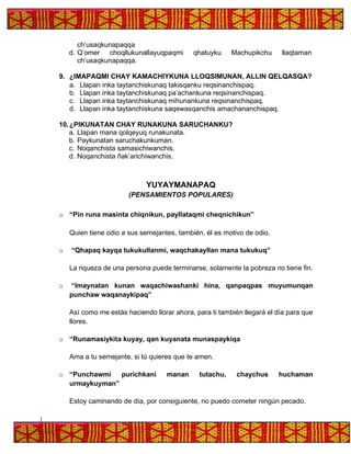 ch’usaqkunapaqqa
d. Q’omer choqllukunallayuqpaqmi qhatuyku Machupikchu llaqtaman
ch’usaqkunapaqqa.
9. ¿IMAPAQMI CHAY KAMACHIYKUNA LLOQSIMUNAN, ALLIN QELQASQA?
a. Llapan inka taytanchiskunaq takisqanku reqsinanchispaq.
b. Llapan inka taytanchiskunaq pa’achankuna reqsinanchispaq.
c. Llapan inka taytanchiskunaq mihunankuna reqsinanchispaq.
d. Llapan inka taytanchiskuna saqewasqanchis amachananchispaq.
10.¿PIKUNATAN CHAY RUNAKUNA SARUCHANKU?
a. Llapan mana qolqeyuq runakunata.
b. Paykunatan saruchakunkuman.
c. Noqanchista samasichiwanchis.
d. Noqanchista ñak’arichiwanchis.
YUYAYMANAPAQ
(PENSAMIENTOS POPULARES)
o “Pin runa masinta chiqnikun, payllataqmi cheqnichikun”
Quien tiene odio a sus semejantes, también, él es motivo de odio.
o “Qhapaq kayqa tukukullanmi, waqchakayllan mana tukukuq”
La riqueza de una persona puede terminarse, solamente la pobreza no tiene fin.
o “Imaynatan kunan waqachiwashanki hina, qanpaqpas muyumunqan
punchaw waqanaykipaq”
Así como me estás haciendo llorar ahora, para ti también llegará el día para que
llores.
o “Runamasiykita kuyay, qan kuyanata munaspaykiqa
Ama a tu semejante, si tú quieres que te amen.
o “Punchawmi purichkani manan tutachu, chaychus huchaman
urmaykuyman”
Estoy caminando de día, por consiguiente, no puedo cometer ningún pecado.
 