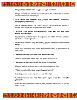 o “Maypicha ñawiyki qawarin, chaypin sonqoyki phatarin”
El lugar por donde por primera vez, miras la luz del día, ahí también, se inicia tu
amor e identificación con ese lugar.
o “Huk umalla, huq sonqolla, huq yuyaylla llankasunchis, llaqtanchis
ñawpaqman puririnanpaq”
Con un solo pensamiento, con un solo corazón, con una sola idea, debemos
trabajar, para contribuir al progreso de nuestro pueblo.
o “Waqcha kayqa manan penqakunapaqchu, suwa kay, llulla kay, qella
kayllan penqakunapaq”
La pobreza no puede ser motivo de vergüenza, ser ladrón, mentiroso y ocioso
son motivos para avergonzarse.
o “Picha tayta mamanta waqachin chayqa, paypas wawanpa waqachinanmi
kanqa”
Quién osará hacer llorar a sus padres, también será víctima de la misma actitud
de sus hijos.
o “Tayta mamaykiq yupinta qatiy, allin runa kanaykipaq”
Sigue los pasos de tus padres, para que seas un buen hombre.
o “Tayta mamayki siminta chaskiy, taytachaq siminta hina”
Obedece las órdenes de tus padres, como los mandatos de Dios.
o “Atipaypas, atipachikuypas; awqanakuypa chaninmi”
Usos de guerra son: vencer o ser vencidos. (Atawallpa)
o “Llaqtamasiykuna: kay intiq kanchaynin rayku, ñoqa hina wañuyta
yachaychis.
Conciudadanos: por este sol que nos alumbra, aprendan a morir como yo. (Pedro
Willka Apaza).
 
