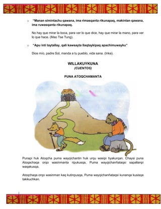 o “Manan simintachu qawana, ima rimasqanta rikunapaq, makintan qawana,
ima ruwasqanta rikunapaq.
No hay que mirar la boca, para ver lo que dice, hay que mirar la mano, para ver
lo que hace. (Mao Tse Tung).
o “Apu inti taytallay, qali kawsayta llaqtaykipaq apachimuwayku”
Dios mío, padre Sol, manda a tu pueblo, vida sana. (Inka).
WILLAKUYKUNA
(CUENTOS)
PUNA ATOQCHAMANTA
Punapi huk Atoqcha puma wayqichantin huk urqu wasipi tiyakurqan. Chaysi puna
Atoqachaqa orqo wasinmanta ripukusqa, Puma wayqichanñataqsi sapallanpi
waqakusqa.
Atoqchaqa orqo wasinman kaq kutinpusqa, Puma wayqichanñataqsi kunanqa kusisqa
takikuchkan.
 