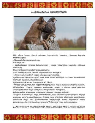 ALLQOMANTAWAN ANKAMANTAWAN
Huk allqos kasqa, chaysi ankawan kumpadrintin kasqaku. Hinaspas kaynata
rimanakusqaku:
- Noqaqa tullu maskakuqmi risaq
Ankataqsi nin:
- Wallpallatapas ichapas tarikamuyman – nispa. Iskayninkus hatarinku mikhuna
maskakuq.
Chaymantataqsi mana tarinakapusqakuchu.
-¡Ay! Imapaqraq noqa karqani, nispansi allqoqa waqaykun.
-¿Maypiraq kumpadriy ? nispas allqoqa waqaykullantaq,
-¿Wañunpaschá kumpadriyqa? ¡waw, waw! Hinata waqaspas purichkan. Hinallamansi
michiwan tuparqun, chaysi tapukun:
-¿Manachu huk ankata rikukamurqanki? Nispa.
-Ankaqa wañupunñan, ñan noqa mikhurqanpuniña –nispas llullakuspa michiqa kutichin.
-Wañunñataq chayqa, npqapas wañupusaq aswan – nispas qaqa pataman
wikch’uyatakamun wayq’u urayman. Hinapi allqoqa wañupusqa.
Ankaqa wallpa apayusqas, unaymanta kutinpun. Hinaspas watukun:
-Maypitaq kumpadriyri – nispa, manas kanchu, qaqa patamanta qhawayuqtinsi allqoqa
wañusqa, wayq’u uraypi kapusqa. Ankaqa mana chanintas allqomanta waqaykusqa.
Wiqinkuna mayu hina puririnankamas waqaykusqa. Acnha wiqimantas mayu
paqaripusqa, chaymantapachas runakuna “Ankamayu” nispa sutichapusqaku.
¡LLAQTANCHISPA WILLAKUYNINQA, ANCHA SUMAQMI, ANCHA KUSICHIKUQMI !
 
