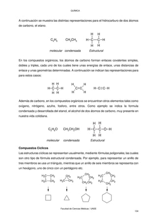 QUÍMICA
Facultad de Ciencias Médicas / UNSE
104
A continuación se muestra las distintas representaciones para el hidrocarburo de dos átomos
de carbono, el etano.
C2H6 CH3CH3 C C
H
H H
H
H H
molecular condensada Estructural
En los compuestos orgánicos, los átomos de carbono forman enlaces covalentes simples,
dobles y triples, cada uno de los cuales tiene unas energías de enlace, unas distancias de
enlace y unas geometrías determinadas. A continuación se indican las representaciones para
para estos casos:
C C
H
H H
H
C C
H
H
H
H
H
H C C
H H
Además de carbono, en los compuestos orgánicos se encuentran otros elementos tales como
oxígeno, nitrógeno, azufre, fosforo, entre otros. Como ejemplo se indica la formula
condensada y desarrollada del etanol, el alcohol de dos átomos de carbono, muy presente en
nuestra vida cotidiana.
Compuestos Cíclicos
Las estructuras cíclicas se representan usualmente, mediante fórmulas poligonales, las cuales
son otro tipo de fórmula estructural condensada. Por ejemplo, para representar un anillo de
tres miembros se usa un triángulo, mientras que un anillo de seis miembros se representa con
un hexágono, uno de cinco con un pentágono etc.
CH2
CH2
CH2
CH2
C
H2
C
H2
C
H2
CH2
CH2
CH2
CH2
CH2
CH2
C
H2
C
H2
CH2
CH2
C
H2
C C O
H
H
H
H
H
H
C2H6O CH3CH2OH
molecular condensada Estructural
 
