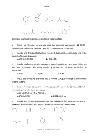 QUÍMICA
Facultad de Ciencias Médicas / UNSE
106
Identifique, cuando corresponda, los electrones no compartidos
3. Dibuje las fórmulas estructurales para los siguientes compuestos: a) CH2Cl2
(diclorometano o cloruro de metileno); b)CHCl3 (triclorometano o cloroformo).
4. Escriba una fórmula estructural que muestre todos los enlaces para cada una de las
siguientes fórmulas abreviadas:
a. (CH3)2CHCH2OH b. Cl2C=CCl2
5. Escriba una fórmula estructural para cada uno de los siguientes compuestos. Utilice una
línea para representar cada enlace sencillo, y puntos para los pares electrónicos no
compartidos:
a. C3H8 c. CH3NH2 d. CH2O
6. Dibuje tres estructuras diferentes para la fórmula C4H8 que contenga un doble enlace
carbono-carbono.
7. Para cada una de las siguientes fórmulas estructurales abreviadas escriba una fórmula
estructural que muestre todos los enlaces:
a. CH3(CH2)3CH3b. (CH3)3CCH2CH3
c. (CH3)2CHOH d. CH3N(CH2CH3)2
8. Escriba las fórmulas estructurales que corresponden a las siguientes estructuras
abreviadas y muestre el número correcto de hidrógenos unidos a cada carbono:
O
O
N
H
O
O
OH
O
O
 