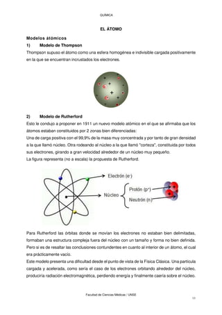 QUÍMICA
Facultad de Ciencias Médicas / UNSE
11
EL ÁTOMO
Modelos átómicos
1) Modelo de Thompson
Thompson supuso el átomo como una esfera homogénea e indivisible cargada positivamente
en la que se encuentran incrustados los electrones.
2) Modelo de Rutherford
Esto le condujo a proponer en 1911 un nuevo modelo atómico en el que se afirmaba que los
átomos estaban constituidos por 2 zonas bien diferenciadas:
Una de carga positiva con el 99,9% de la masa muy concentrada y por tanto de gran densidad
a la que llamó núcleo. Otra rodeando al núcleo a la que llamó "corteza", constituida por todos
sus electrones, girando a gran velocidad alrededor de un núcleo muy pequeño.
La figura representa (no a escala) la propuesta de Rutherford.
Para Rutherford las órbitas donde se movían los electrones no estaban bien delimitadas,
formaban una estructura compleja fuera del núcleo con un tamaño y forma no bien definida.
Pero si es de resaltar las conclusiones contundentes en cuanto al interior de un átomo, el cual
era prácticamente vacío.
Este modelo presenta una dificultad desde el punto de vista de la Física Clásica. Una partícula
cargada y acelerada, como sería el caso de los electrones orbitando alrededor del núcleo,
produciría radiación electromagnética, perdiendo energía y finalmente caería sobre el núcleo.
 