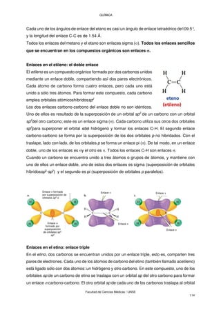 QUÍMICA
Facultad de Ciencias Médicas / UNSE
114
Cada uno de los ángulos de enlace del etano es casi un ángulo de enlace tetraédrico de109.5°
,
y la longitud del enlace C-C es de 1.54 Å.
Todos los enlaces del metano y el etano son enlaces sigma (). Todos los enlaces sencillos
que se encuentran en los compuestos orgánicos son enlaces .
Enlaces en el etileno: el doble enlace
El etileno es un compuesto orgánico formado por dos carbonos unidos
mediante un enlace doble, compartiendo así dos pares electrónicos.
Cada átomo de carbono forma cuatro enlaces, pero cada uno está
unido a sólo tres átomos. Para formar este compuesto, cada carbono
emplea orbitales atómicoshíbridossp2
Los dos enlaces carbono-carbono del enlace doble no son idénticos.
Uno de ellos es resultado de la superposición de un orbital sp2
de un carbono con un orbital
sp2
del otro carbono; este es un enlace sigma (). Cada carbono utiliza sus otros dos orbitales
sp2
para superponer el orbital sdel hidrógeno y formar los enlaces C-H. El segundo enlace
carbono-carbono se forma por la superposición de los dos orbitales p no hibridados. Con el
traslape, lado con lado, de los orbitales p se forma un enlace pi (). De tal modo, en un enlace
doble, uno de los enlaces es y el otro es . Todos los enlaces C-H son enlaces .
Cuando un carbono se encuentra unido a tres átomos o grupos de átomos, y mantiene con
uno de ellos un enlace doble, uno de estos dos enlaces es sigma (superposición de orbitales
híbridossp2
-sp2
) y el segundo es pi (superposición de orbitales p paralelos).
Enlaces en el etino: enlace triple
En el etino, dos carbonos se encuentran unidos por un enlace triple, esto es, comparten tres
pares de electrones. Cada uno de los átomos de carbono del etino (también llamado acetileno)
está ligado sólo con dos átomos: un hidrógeno y otro carbono. En este compuesto, uno de los
orbitales sp de un carbono de etino se traslapa con un orbital sp del otro carbono para formar
un enlace  carbono-carbono. El otro orbital sp de cada uno de los carbonos traslapa al orbital
Enlace  formado
por superposición de
orbitales sp2
-s
Enlace 
formado por
superposición
de orbitales sp2
-
sp2
Enlace  Enlace 
Enlace 
Enlace 
 