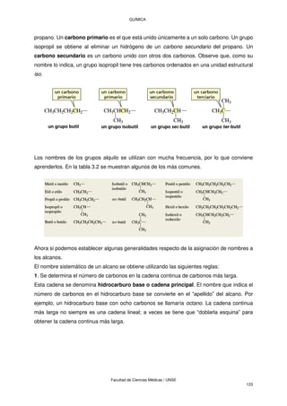 QUÍMICA
Facultad de Ciencias Médicas / UNSE
123
propano. Un carbono primario es el que está unido únicamente a un solo carbono. Un grupo
isopropil se obtiene al eliminar un hidrógeno de un carbono secundario del propano. Un
carbono secundario es un carbono unido con otros dos carbonos. Observe que, como su
nombre lo indica, un grupo isopropil tiene tres carbonos ordenados en una unidad estructural
iso.
Los nombres de los grupos alquilo se utilizan con mucha frecuencia, por lo que conviene
aprenderlos. En la tabla 3.2 se muestran algunos de los más comunes.
Ahora si podemos establecer algunas generalidades respecto de la asignación de nombres a
los alcanos.
El nombre sistemático de un alcano se obtiene utilizando las siguientes reglas:
1. Se determina el número de carbonos en la cadena continua de carbonos más larga.
Esta cadena se denomina hidrocarburo base o cadena principal. El nombre que indica el
número de carbonos en el hidrocarburo base se convierte en el “apellido” del alcano. Por
ejemplo, un hidrocarburo base con ocho carbonos se llamaría octano. La cadena continua
más larga no siempre es una cadena lineal; a veces se tiene que “doblarla esquina” para
obtener la cadena continua más larga.
 