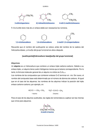 QUÍMICA
Facultad de Ciencias Médicas / UNSE
129
7. Si el anillo tiene más de un enlace doble son necesarios los números.
Recuerde que el nombre del sustituyente se coloca antes del nombre de la cadena del
hidrocarburobase, y el sufijo del grupo funcional se ubica después.
[sustituyente][hidrocarburo base][sufijo del grupo funcional]
Alquinos
Un alquino es un hidrocarburo que contiene un enlace triple carbono-carbono. Debido a su
enlace triple, un alquino tiene cuatro hidrógenos menos que el alcano correspondiente. Por lo
tanto, la fórmula molecular general de un alquino no cíclico es CnH2n-2.
Los nombres de los compuestos que contienen enlaces CC terminan en -ino. De nuevo, el
nombre del compuesto base está determinado por el número de átomos de carbono. Al igual
que en el caso de los alquenos, los nombres de los alquinos indican la posición del triple
enlace carbono-carbono; por ejemplo, en:
C
H C CH2 CH3 C
H3 C C CH3
1-butino 2-butino
Para el caso de los alquinos sustituidos, las reglas de nomenclatura a aplicar son las mismas
que vimos para alquenos.
 