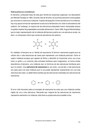 QUÍMICA
Facultad de Ciencias Médicas / UNSE
130
Hidrocarburos aromáticos
El benceno, compuesto base de esta gran familia de sustancias orgánicas, fue descubierto
por Michael Faraday en 1826. Durante más de 40 años, los químicos estuvieron preocupados
por encontrar su estructura molecular. A pesar del pequeño número de átomos en la molécula,
hay muy pocas formas de representar la estructura del benceno sin violar la tetravalencia del
carbono. Sin embargo, la mayoría de las estructuras propuestas fueron rechazadas porque
no podían explicar las propiedades conocidas del benceno. Hacia 1865, August Kekulé dedujo
que la mejor representación de la molécula del benceno podría ser una estructura anular, es
decir, un compuesto cíclico que consta de seis átomos de carbono:
H
H
H
H
H
H
H
H
H
H
H
H
Ó
En realidad, el benceno es un hibrido de resonancia. El término resonancia sugiere que se
utilizan dos o más estructuras de Lewis para representar una molécula particular. Como el
viajero medieval europeo que regresó de África y describió al rinoceronte como una cruza
entre un grifón y un unicornio (dos animales familiares pero imaginarios), en forma similar
describimos al benceno, una molécula real, en términos de dos estructuras familiares pero
que no existen. Una estructura de resonancia es, por tanto, una de dos o más estructuras
de Lewis para una sola molécula que no se puede representar exactamente con una sola
estructura de Lewis. La doble flecha señala que las estructuras mostradas son estructuras de
resonancia.
El error más frecuente sobre el concepto de resonancia es creer que una molécula cambia
rápido de una a otra estructura. Recuerde que ninguna de las estructuras de resonancia
representa realmente a la molécula, ésta tiene su propia estructura estable única.
 