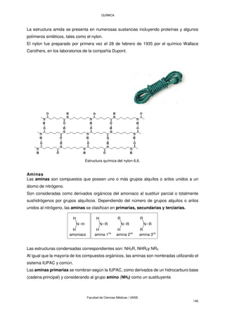 QUÍMICA
Facultad de Ciencias Médicas / UNSE
146
La estructura amida se presenta en numerosas sustancias incluyendo proteínas y algunos
polímeros sintéticos, tales como el nylon.
El nylon fue preparado por primera vez el 28 de febrero de 1935 por el químico Wallace
Carothers, en los laboratorios de la compañía Dupont.
Estructura química del nylon 6,6.
Aminas
Las aminas son compuestos que poseen uno o más grupos alquílos o arilos unidos a un
átomo de nitrógeno.
Son consideradas como derivados orgánicos del amoniaco al sustituir parcial o totalmente
sushidrógenos por grupos alquílicos. Dependiendo del número de grupos alquilos o arilos
unidos al nitrógeno, las aminas se clasifican en primarias, secundarias y terciarias.
N H
H
H
N R
H
H
N R
R
H
N R
R
R
amoniaco amina 1ria
amina 2ria
amina 3ria
Las estructuras condensadas correspondientes son: NH2R, NHR2y NR3
Al igual que la mayoría de los compuestos orgánicos, las aminas son nombradas utilizando el
sistema IUPAC y común.
Las aminas primarias se nombran según la IUPAC, como derivados de un hidrocarburo base
(cadena principal) y considerando al grupo amino (NH2) como un sustituyente.
 