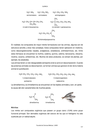 QUÍMICA
Facultad de Ciencias Médicas / UNSE
147
C
H3 NH2 CH2 NH2
C
H3 CH2 NH2
CH2
C
H3
aminometano aminoetano aminopropano
CH3
CH2
CH
CH
CH2
C
H3
NH2
CH3
4-metil-3-hexanamina 4,4-dimetil-1-pentanamina
NH2
CH2
CH2
CH2
C
C
H3
CH3
CH3
N
CH2
CH2
C
H3
CH3
CH3
N,N-dimetilpropanamina
En realidad, los compuestos de mayor interés farmacéutico son las aminas, algunas son de
estructura sencilla y otras más complejas. Estos compuestos tienen aplicación en medicina,
como descongestionantes nasales, analgésicos, anestésicos, antihistamínicos, etc. Entre
estos fármacos se encuentran la morfina, codeína, quinina, cafeína, benzocaína, xilocaína,
nicotina, cocaína, anfetaminas, etc. Muchos de estos productos, se extraen de plantas, por
ejemplo, los alcaloides.
Las aminas tienen un olor desagradable semejante al de la carne en descomposición. Cuando
las proteínas animales se descomponen, se forman aminas que generan el olor de la materia
animal en putrefacción.
CH2 CH2 CH2 CH2 NH2
N
H2 CH2 CH2 CH2 CH2 CH2
N
H2 NH2
1,4-diaminobutano 1,5-diaminopentano
putrescina cadaverina
La dimetilamina y la trimetilamina se encuentran en los tejidos animales y son, en parte,
la causa del olor característico de muchos peces.
C
H3 N
CH3
H
C
H3 N
CH3
CH3
dimetilamina trimetilamina
Nitrilos
Los nitrilos son compuestos orgánicos que poseen un grupo ciano (-C≡N) como grupo
funcional principal. Son derivados orgánicos del cianuro de los que el hidrógeno ha sido
sustituido por un radical alquilo.
 