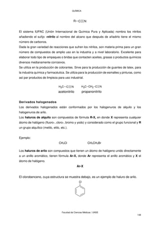 QUÍMICA
Facultad de Ciencias Médicas / UNSE
148
C N
R
El sistema IUPAC (Unión Internacional de Química Pura y Aplicada) nombra los nitrilos
añadiendo el sufijo -nitrilo al nombre del alcano que después de añadirlo tiene el mismo
número de carbonos.
Dada la gran variedad de reacciones que sufren los nitrilos, son materia prima para un gran
número de compuestos de amplio uso en la industria y a nivel laboratorio. Excelente para
elaborar todo tipo de empaques o bridas que contacten aceites, grasas o productos químicos
diversos medianamente corrosivos.
Se utiliza en la producción de colorantes. Sirve para la producción de guantes de latex, para
la industria química y farmacéutica. Se utiliza para la producción de esmaltes y pinturas, como
así par productos de limpieza para uso industrial.
C N
C
H3
acetonitrilo
C N
CH2
C
H3
propanonitrilo
Derivados halogenados
Los derivados halogenados están conformados por los halogenuros de alquilo y los
halogenuros de arilo.
Los haluros de alquilo son compuestos de fórmula R-X, en donde X representa cualquier
átomo de halógeno (fluoro-, cloro-, bromo y yodo) y considerado como el grupo funcional y R
un grupo alquílico (metilo, etilo, etc.).
Ejemplo:
CH3Cl CH3CH2Br
Los haluros de arilo son compuestos que tienen un átomo de halógeno unido directamente
a un anillo aromático, tienen fórmula Ar-X, donde Ar representa el anillo aromático y X el
átomo de halógeno.
Ar-X
El clorobenceno, cuya estructura se muestra debajo, es un ejemplo de haluro de arilo.
Cl
 