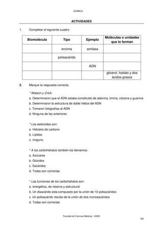 QUÍMICA
Facultad de Ciencias Médicas / UNSE
166
ACTIVIDADES
1. Completar el siguiente cuadro:
Biomolécula Tipo Ejemplo
Moléculas o unidades
que lo forman
enzima amilasa
polisacárido
ADN
glicerol, fosfato y dos
ácidos grasos
2. Marque la respuesta correcta:
* Watson y Crick:
a. Determinaron que el ADN estaba constituido de adenina, timina, citosina y guanina
b. Determinaron la estructura de doble hélice del ADN
c. Tomaron fotografías al ADN
d. Ninguna de las anteriores
* Los esteroides son:
a. Hidratos de carbono
b. Lípidos
c. ninguno
* A los carbohidratos también los llamamos:
a. Azúcares
b. Glúcidos
c. Sacáridos
d. Todas son correctas
* Las funciones de los carbohidratos son:
a. energética, de reserva y estructural
b. Un disacárido esta compuesto por la unión de 10 polisacáridos
c. Un polisacárido resulta de la unión de dos monosacáridos
d. Todas son correctas
 