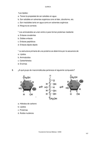 QUÍMICA
Facultad de Ciencias Médicas / UNSE
167
*Los lípidos:
a. Tienen la propiedad de ser solubles en agua
b. Son solubles en solventes orgánicos cono el éter, cloroformo, etc.
c. Son insolubles tanto en agua como en solventes orgánicos
d. Ninguna es correcta
* Los aminoácidos se unen entre sí para formar proteínas mediante:
a. Enlaces covalentes
b. Dobles enlaces
c. Enlaces peptídicos
d. Enlaces dipolo-dipolo
* La estructura primaria de una proteína se determina por la secuencia de:
a. Lípidos
b. Aminoácidos
c. Carbohidratos
d. Enzimas
3. ¿A qué grupo de macromoléculas pertenece el siguiente compuesto?
a. Hidratos de carbono
b. Lípidos
c. Proteínas
d. Ácidos nucleicos
 