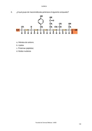 QUÍMICA
Facultad de Ciencias Médicas / UNSE
169
6. ¿A qué grupo de macromoléculas pertenece el siguiente compuesto?
a. Hidratos de carbono
b. Lípidos
c. Proteínas (péptidos)
d. Ácidos nucleicos
 