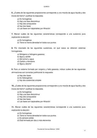 QUÍMICA
Facultad de Ciencias Médicas / UNSE
17
6. ¿Cuáles de las siguientes proposiciones corresponde a una mezcla de agua líquida y dos
trozos de hierro? Justificar la respuesta.
a) Es homogéneo
b) Hay una fase discontinua
c) Hay dos compuestos
d) hay tres fases
e) Las fases son separables por filtración
7. Marcar cuáles de las siguientes características corresponde a una sustancia pura
explicando la elección:
a) Es homogénea
b) Tiene la misma densidad en todos sus puntos.
8. Por mezclado de las siguientes sustancias, en qué casos se obtienen sistemas
homogéneos.
a) Nitrógeno e hidrogeno gaseoso
b) Agua y aceite
c) Sal común y agua
d) Carbón y kerosene
e) Agua y alcohol
9. Para un sistema formado por oxígeno y helio gaseoso, indicar cuáles de las siguientes
afirmaciones son correctas justificando la respuesta:
a) Hay dos fases
b) Es heterogéneo
c) hay dos sustancias simples
10. ¿Cuáles de las siguientes proposiciones corresponde a una mezcla de agua líquida y dos
trozos de hierro? Justificar la respuesta.
a) Es homogéneo
b) Hay una fase discontinua
c) Hay dos compuestos
d) hay tres fases
e) Las fases son separables por filtración
11. Marcar cuáles de las siguientes características corresponde a una sustancia pura
explicando la elección:
a) Es homogénea
b) Tiene la misma densidad en todos sus puntos.
c) Es siempre sólida
d) Está formada por dos o más elementos
 