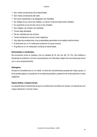QUÍMICA
Facultad de Ciencias Médicas / UNSE
24
 Son malos conductores de la electricidad.
 Son malos conductores del calor.
 Son poco resistentes y se desgastan con facilidad.
 No reflejan la luz como los metales, no tienen el denominado brillo metálico.
 Su superficie no es tan lisa como en los metales.
 Son frágiles, se rompen con facilidad.
 Tienen baja densidad.
 No son atraídos por los imanes.
 Tienen tendencia a formar iones negativos.
 Hay algunas excepciones a las propiedades generales enunciadas anteriormente:
 El diamante es un no metal pero presenta una gran dureza.
 El grafito es un no metal pero conduce la electricidad.
Semimetales o metaloides.
Se encuentran entre lo metales y los no metales (B, Si, Ge, As, Sb, Te, Po). Son sólidos a
temperatura ambiente y forman iones positivos con dificultad. Según las circunstancias tienen
uno u otro comportamiento.
Hidrógeno.
Aunque lo consideremos un no metal, no tiene las características propias de ningún grupo, ni
se le puede asignar una posición en el sistema periódico: puede formar iones positivos o iones
negativos.
Gases Nobles o Gases Inertes.
La característica fundamental es que en condiciones normales son inertes, no reaccionan con
ningún elemento ni forman iones.
 