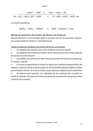 QUÍMICA
Facultad de Ciencias Médicas / UNSE
45
2 6(Cr3+
+ 8OH
-
⇆ CrO4
2-
+ 4H2
O + 3e-)
6e- + ClO3
1-
+ 3H2
O + 2Cr3+
+ 16OH
-
⇆ Cl1-
+ 6OH
-
+ 2CrO4
2-
+ 8H2
O + 6e-
La ecuación igualada es:
NaClO3 + 2CrCl3 + 10NaOH ⇆ 7NaCl + 2Na2CrO4 + 5H2O
Método de Igualación del Cambio del Número de Oxidación
Este procedimiento es recomendable aplicar a procesos químicos de naturaleza molecular,
pero puede emplearse también en reacciones iónicas.
Reglas de Aplicación del Método del Cambio del Número de Oxidación
1. Se establece que sustancia actúa como Oxidante y cual como reductor.
2. Se establecen los números de oxidación de las sustancias que tienen antes y después
del proceso de óxido-reducción.
3. Se establece, por diferencia, el valor numérico de cambio del número de oxidación por
el oxidante y reductor.
4. El número correspondiente al oxidante se aplica como coeficiente estequiométrico del
reductor y viceversa. De este modo se igualan las variaciones del estado de oxidación sufridas
por el oxidante y reductor. Si el caso lo impone, puede aplicarse múltiplos de esos coeficientes.
5. Se determina por inspección, los coeficientes de las sustancias que no alteran su
estado de oxidación, de modo que el número de átomos de cada elemento sea igual en ambos
miembros de la ecuación.
 