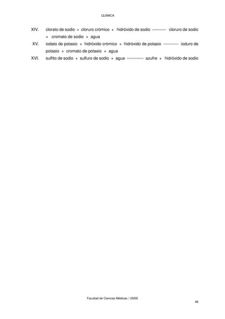 QUÍMICA
Facultad de Ciencias Médicas / UNSE
48
XIV. clorato de sodio + cloruro crómico + hidróxido de sodio ---------- cloruro de sodio
+ cromato de sodio + agua
XV. iodato de potasio + hidróxido crómico + hidróxido de potasio ----------- ioduro de
potasio + cromato de potasio + agua
XVI. sulfito de sodio + sulfuro de sodio + agua ------------ azufre + hidróxido de sodio
 