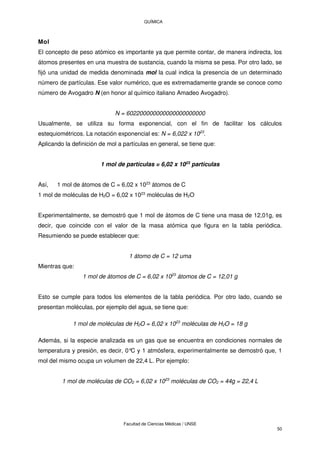 QUÍMICA
Facultad de Ciencias Médicas / UNSE
50
Mol
El concepto de peso atómico es importante ya que permite contar, de manera indirecta, los
átomos presentes en una muestra de sustancia, cuando la misma se pesa. Por otro lado, se
fijó una unidad de medida denominada mol la cual indica la presencia de un determinado
número de partículas. Ese valor numérico, que es extremadamente grande se conoce como
número de Avogadro N (en honor al químico italiano Amadeo Avogadro).
N = 602200000000000000000000
Usualmente, se utiliza su forma exponencial, con el fin de facilitar los cálculos
estequiométricos. La notación exponencial es: N = 6,022 x 1023
.
Aplicando la definición de mol a partículas en general, se tiene que:
1 mol de partículas = 6,02 x 1023
partículas
Así, 1 mol de átomos de C = 6,02 x 1023
átomos de C
1 mol de moléculas de H2O = 6,02 x 1023
moléculas de H2O
Experimentalmente, se demostró que 1 mol de átomos de C tiene una masa de 12,01g, es
decir, que coincide con el valor de la masa atómica que figura en la tabla periódica.
Resumiendo se puede establecer que:
1 átomo de C = 12 uma
Mientras que:
1 mol de átomos de C = 6,02 x 1023
átomos de C = 12,01 g
Esto se cumple para todos los elementos de la tabla periódica. Por otro lado, cuando se
presentan moléculas, por ejemplo del agua, se tiene que:
1 mol de moléculas de H2O = 6,02 x 1023
moléculas de H2O = 18 g
Además, si la especie analizada es un gas que se encuentra en condiciones normales de
temperatura y presión, es decir, 0°
C y 1 atmósfera, experimentalmente se demostró que, 1
mol del mismo ocupa un volumen de 22,4 L. Por ejemplo:
1 mol de moléculas de CO2 = 6,02 x 1023
moléculas de CO2 = 44g = 22,4 L
 