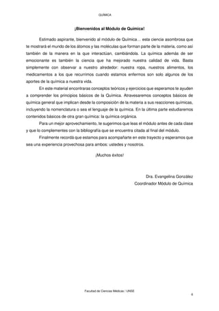 QUÍMICA
Facultad de Ciencias Médicas / UNSE
6
¡Bienvenidos al Módulo de Química!
Estimado aspirante, bienvenido al módulo de Química… esta ciencia asombrosa que
te mostrará el mundo de los átomos y las moléculas que forman parte de la materia, como así
también de la manera en la que interactúan, cambiándola. La química además de ser
emocionante es también la ciencia que ha mejorado nuestra calidad de vida. Basta
simplemente con observar a nuestro alrededor: nuestra ropa, nuestros alimentos, los
medicamentos a los que recurrimos cuando estamos enfermos son solo algunos de los
aportes de la química a nuestra vida.
En este material encontraras conceptos teóricos y ejercicios que esperamos te ayuden
a comprender los principios básicos de la Química. Atravesaremos conceptos básicos de
química general que implican desde la composición de la materia a sus reacciones químicas,
incluyendo la nomenclatura o sea el lenguaje de la química. En la última parte estudiaremos
contenidos básicos de otra gran química: la química orgánica.
Para un mejor aprovechamiento, te sugerimos que leas el módulo antes de cada clase
y que lo complementes con la bibliografía que se encuentra citada al final del módulo.
Finalmente recordá que estamos para acompañarte en este trayecto y esperamos que
sea una experiencia provechosa para ambos: ustedes y nosotros.
¡Muchos éxitos!
Dra. Evangelina González
Coordinador Módulo de Química
 