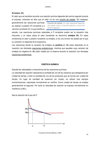 QUÍMICA
Facultad de Ciencias Médicas / UNSE
64
Entalpía (H)
El calor que se transfiere durante una reacción química depende del camino seguido durante
el proceso, entonces se dice que el calor no es una función de estado. Sin embargo,
generalmente las reacciones químicas
se realizan a presión (P) constante o a
volumen constante (V), lo que facilita su
estudio. Las reacciones químicas realizadas a P constante suelen ser la situación más
frecuente, y en estos casos el calor transferido se denomina entalpía (H). En estas
condiciones el calor a presión constante, la entalpía, si es una función de estado por lo que
su variación no depende de la trayectoria.
Las reacciones donde la variación de entalpía es positiva (calor absorbido en la
reacción) son llamadas reacciones endotérmicas, mientras que aquellas cuya variación de
entalpía es negativa (calor cedido por el sistema durante la reacción) son llamadas
reacciones exotérmicas.
CINÉTICA QUÍMICA
Estudia las velocidades y mecanismos de las reacciones químicas.
La velocidad de reacción representa la cantidad de uno de los reactivos que desaparece por
unidad de tiempo, o bien la cantidad de uno de los productos que se forman por unidad de
tiempo. En lugar de cantidad de sustancia (en moles), se utilizan casi siempre
concentraciones, expresada normalmente en mol/litro. Como unidad de tiempo se emplea
generalmente el segundo. Por tanto la velocidad de reacción se expresa normalmente en
mol/litro/s (o M/L).
Sea la reacción de A que da P:
t1 t2
[A1]
[A2]
Función de estado: su valor solamente depende
del estado inicial y final del sistema y nunca del
camino seguido.
 