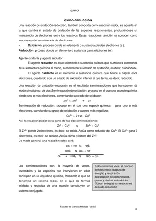 QUÍMICA
Facultad de Ciencias Médicas / UNSE
88
OXIDO-REDUCCIÓN
Una reacción de oxidación-reducción, también conocida como reacción redox, es aquella en
la que cambia el estado de oxidación de las especies reaccionantes, produciéndose un
intercambio de electrones entre los reactivos. Estas reacciones también se conocen como
reacciones de transferencia de electrones.
 Oxidación: proceso donde un elemento o sustancia pierden electrones (e-
).
Reducción: proceso donde un elemento o sustancia gana electrones (e-
).
Agente oxidante y agente reductor:
- El agente reductor es aquel elemento o sustancia química que suministra electrones
de su estructura química al medio, aumentando su estado de oxidación, es decir; oxidándose.
- El agente oxidante es el elemento o sustancia química que tiende a captar esos
electrones, quedando con un estado de oxidación inferior al que tenía, es decir; reducido.
Una reacción de oxidación-reducción es el resultado semirreacciones que transcurren de
modo simultáneo: de dos Semirreacción de oxidación: proceso en el que una especie química
pierde uno o más electrones, aumentando su grado de oxidación
⇆ +
+ −
Semirreación de reducción: proceso en el que una especie química gana uno o más
electrones, cambiando su grado de oxidación a valores más negativos
Cu2+
+ 2 e-
⇄ Cu0
Así, la reacción global es la suma de las dos semirreacciones:
Zn0
+ Cu2+
⇆ Zn2+
+ Cu0
El Zn2+
pierde 2 electrones, es decir, se oxida. Actúa como reductor del Cu2+
. El Cu2+
gana 2
electrones, es decir, se reduce. Actúa como oxidante del Zn0
.
De modo general, una reacción redox será:
ox1 + ne-
⇆ red1
red2 ⇆ ox2 + ne-
ox1 + red2 ⇆ red1 + ox2
Las semirreacciones son, la mayoría de veces,
reversibles y las especies que intervienen en ellas
participan en un equilibrio químico, formando lo que se
denomina un sistema redox, en el que las formas
oxidada y reducida de una especie constituyen un
sistema conjugado.
En los sistemas vivos, el proceso
de fotosíntesis (captura de
energía) y respiración,
degradación de carbohidratos,
grasas y ciertos aminoácidos
(liberan energía) son reacciones
de óxido-reducción.
 