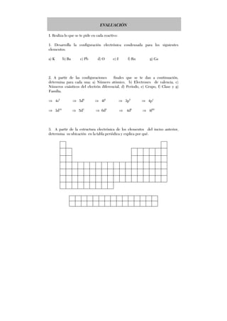 EVALUACIÓN
I. Realiza lo que se te pide en cada reactivo:
1. Desarrolla la configuración electrónica condensada para los siguientes
elementos:
a) K b) Ba c) Pb d) O e) I f) Rn g) Ga
2. A partir de las configuraciones finales que se te dan a continuación,
determina para cada una: a) Número atómico, b) Electrones de valencia, c)
Números cuánticos del electrón diferencial, d) Periodo, e) Grupo, f) Clase y g)
Familia.
⇒ 4s2
⇒ 5d9
⇒ 4f4
⇒ 3p5
⇒ 4p4
⇒ 3d10
⇒ 5d3
⇒ 6d5
⇒ 4d6
⇒ 4f10
3. A partir de la estructura electrónica de los elementos del inciso anterior,
determina su ubicación en la tabla periódica y explica por qué.
 